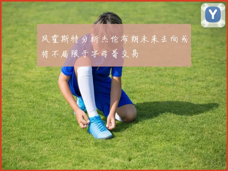 风霍斯特分析杰伦布朗未来去向或将不局限于字母哥交易