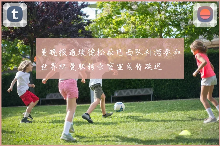 曼晚报道埃德松获巴西队补招参加世界杯曼联转会官宣或将延迟