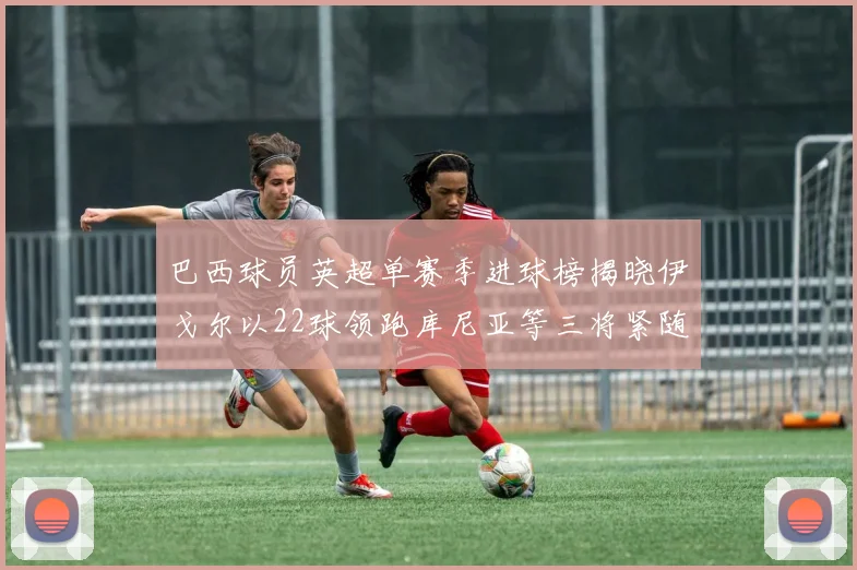 巴西球员英超单赛季进球榜揭晓伊戈尔以22球领跑库尼亚等三将紧随其后