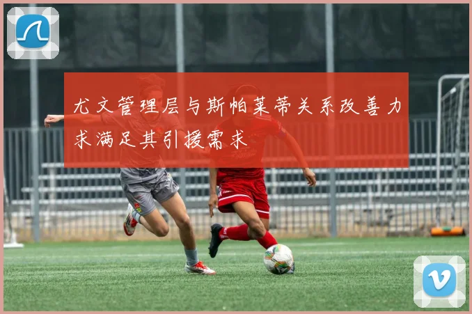 尤文管理层与斯帕莱蒂关系改善力求满足其引援需求