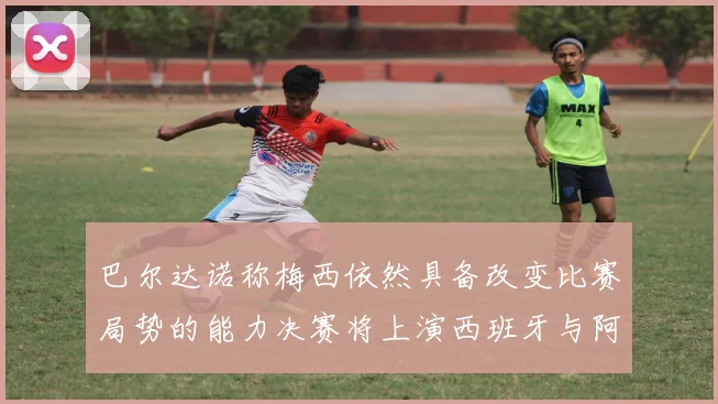 巴尔达诺称梅西依然具备改变比赛局势的能力决赛将上演西班牙与阿根廷对决
