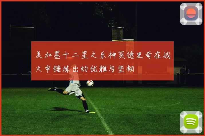 美加墨十二星之乐神莫德里奇在战火中锤炼出的优雅与坚韧