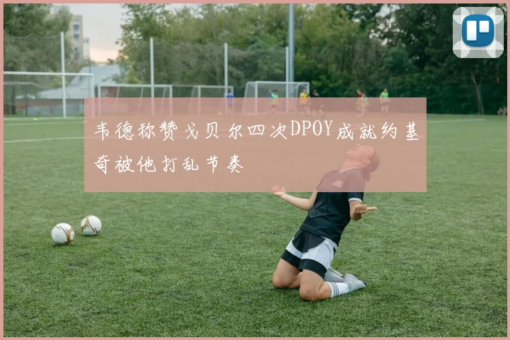 韦德称赞戈贝尔四次DPOY成就约基奇被他打乱节奏