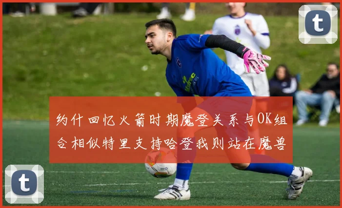 约什回忆火箭时期魔登关系与OK组合相似特里支持哈登我则站在魔兽一边