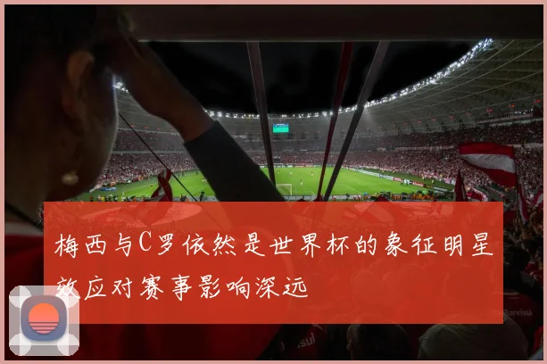 梅西与C罗依然是世界杯的象征明星效应对赛事影响深远