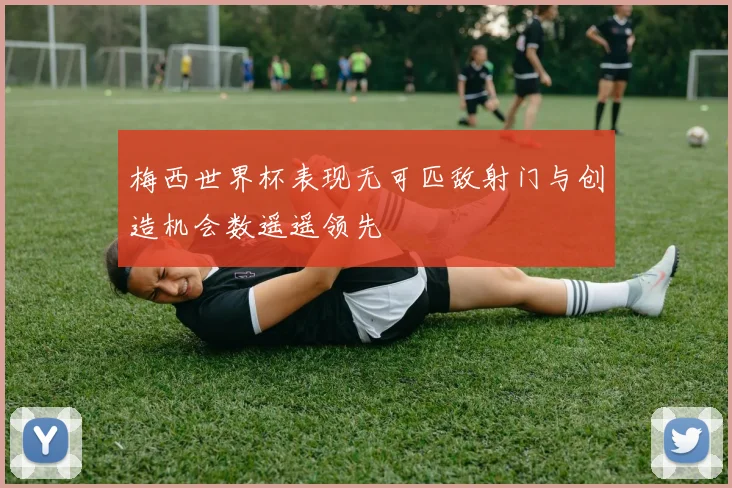 梅西世界杯表现无可匹敌射门与创造机会数遥遥领先