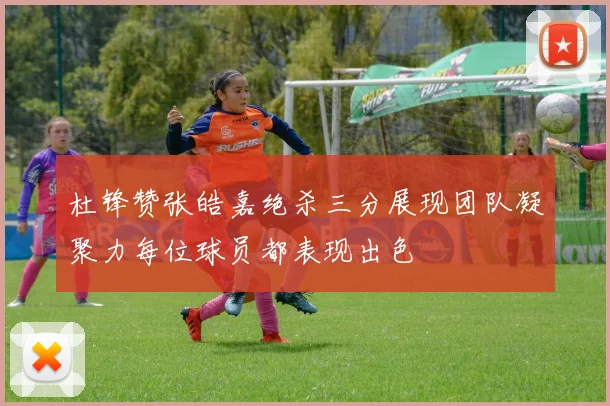 杜锋赞张皓嘉绝杀三分展现团队凝聚力每位球员都表现出色