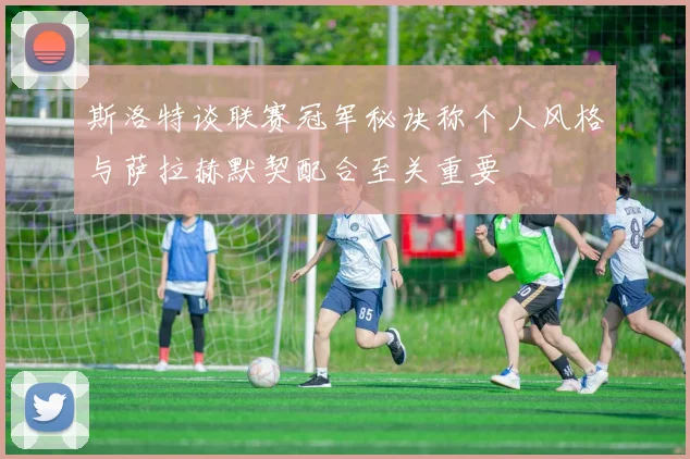 斯洛特谈联赛冠军秘诀称个人风格与萨拉赫默契配合至关重要