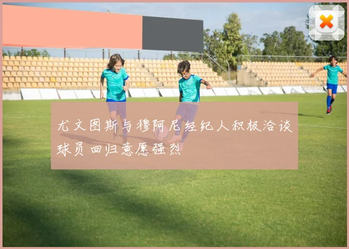 尤文图斯与穆阿尼经纪人积极洽谈球员回归意愿强烈